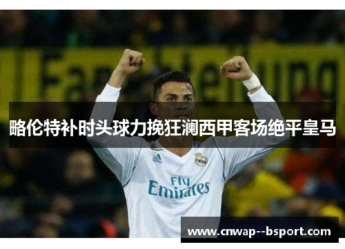 略伦特补时头球力挽狂澜西甲客场绝平皇马