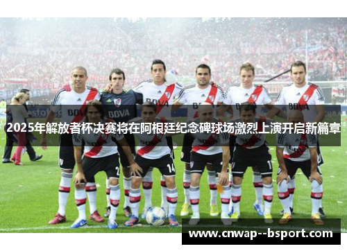 2025年解放者杯决赛将在阿根廷纪念碑球场激烈上演开启新篇章